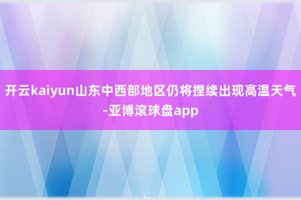 开云kaiyun山东中西部地区仍将捏续出现高温天气-亚博滚球盘app